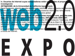 iv. Usuarios de Internet cuyas computadoras están conectadas al proyecto de investigación [email_address] , de la Universidad de California ( space.com ). David Anderson, director de este experimento científico, utiliza un centro de informática distribuido ( grid),  que permite interconectar computadoras distribuidas remotamente conformando una gran supercomputadora de manera global v. Participación de los usuarios en las plataformas: myspace.com, youtube.com, digg.com  y  wikipedia.com  (Fundación Telefónica, 2007) periodo 2005-2007. El estudio  La Sociedad de la Información en España 2006  (Fundación Telefónica, 2007) presenta un resumen de cuatro herramientas protagonistas de la Web 2.0, en el periodo 2005-2007. Cada una de estas herramientas tiene como característica en común que ofrecen a los usuarios plataformas gratuitas de intercambio de contenidos y participación social a través de Internet. 
