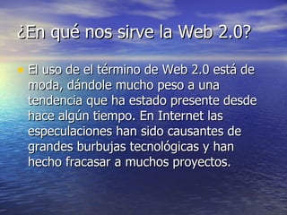 ¿En qué nos sirve la Web 2.0?  El uso de el término de Web 2.0 está de moda, dándole mucho peso a una tendencia que ha estado presente desde hace algún tiempo. En Internet las especulaciones han sido causantes de grandes burbujas tecnológicas y han hecho fracasar a muchos proyectos.  