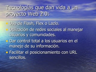 Tecnologías que dan vida a un proyecto Web 2.0:  Uso de Flash, Flex o Lazlo.  Utilización de redes sociales al manejar usuarios y comunidades.  Dar control total a los usuarios en el manejo de su información.  Facilitar el posicionamiento con URL sencillos.  
