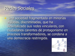 Redes Sociales  Una sociedad fragmentada en minorías aisladas, discriminadas, que ha desvitalizado sus redes vinculares, con ciudadanos carentes de protagonismo en procesos transformadores, se condena a una democracia restringida.  