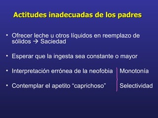 Ofrecer leche u otros líquidos en reemplazo de sólidos    Saciedad Esperar que la ingesta sea constante o mayor  Interpretación errónea de la neofobia  Monotonía  Contemplar el apetito “caprichoso”  Selectividad Actitudes inadecuadas de los padres 