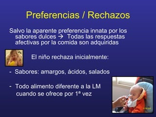 Preferencias / Rechazos Salvo la aparente preferencia innata por los sabores dulces     Todas las respuestas afectivas por la comida son adquiridas El niño rechaza inicialmente: -  Sabores: amargos, ácidos, salados Todo alimento diferente a la LM  cuando se ofrece por 1ª vez 