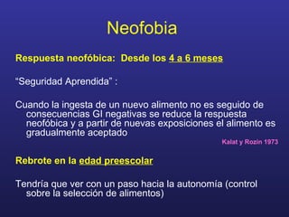 Neofobia   Respuesta neofóbica:  Desde los  4 a 6 meses “ Seguridad Aprendida” : Cuando la ingesta de un nuevo alimento no es seguido de consecuencias GI negativas se reduce la respuesta neofóbica y a partir de nuevas exposiciones el alimento es gradualmente aceptado Kalat y Rozin 1973 Rebrote en la  edad preescolar Tendría que ver con un paso hacia la autonomía (control sobre la selección de alimentos) 