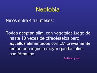Neofobia   Niños entre 4 a 6 meses:  Todos aceptan alim. con vegetales luego de hasta 10 veces de ofrecérselos pero aquellos alimentados con LM previamente tenían una ingesta mayor que los alim. con fórmulas. Sullivan y col.  