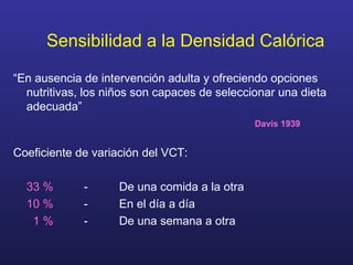 Sensibilidad a la Densidad Calórica “ En ausencia de intervención adulta y ofreciendo opciones nutritivas, los niños son capaces de seleccionar una dieta adecuada”     Davis 1939 Coeficiente de variación del VCT: 33 %   -  De una comida a la otra 10 %   -  En el día a día   1 %   -  De una semana a otra 