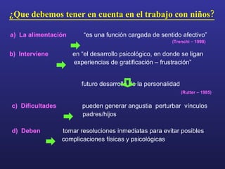 ¿Que debemos tener en cuenta en el trabajo con niños? a)  La alimentación   “es una función cargada de sentido afectivo”   (Trenchi – 1998)   b)  Interviene   en “el desarrollo psicológico, en donde se ligan experiencias de gratificación – frustración” futuro desarrollo de la personalidad (Rutter – 1985) c)  Dificultades   pueden generar angustia  perturbar  vínculos padres/hijos d)  Deben   tomar resoluciones inmediatas para evitar posibles complicaciones físicas y psicológicas 
