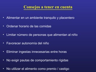 Consejos a tener en cuenta Alimentar en un ambiente tranquilo y placentero Ordenar horario de las comidas Limitar número de personas que alimentan al niño Favorecer autonomía del niño Eliminar ingestas innecesarias entre horas No exigir pautas de comportamiento rígidas No utilizar el alimento como premio / castigo 