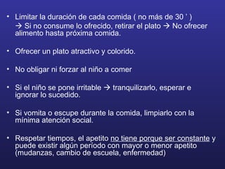 Limitar la duración de cada comida ( no más de 30 ’ )    Si no consume lo ofrecido, retirar el plato    No ofrecer alimento hasta próxima comida. Ofrecer un plato atractivo y colorido.  No obligar ni forzar al niño a comer Si el niño se pone irritable    tranquilizarlo, esperar e ignorar lo sucedido. Si vomita o escupe durante la comida, limpiarlo con la mínima atención social. Respetar tiempos, el apetito  no tiene porque ser constante  y puede existir algún período con mayor o menor apetito (mudanzas, cambio de escuela, enfermedad) 