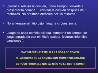 Ignorar si rehúsa la comida,  darle tiempo,  volverle a presentar la comida.  Terminar la comida después de 5 rechazos. No prestarle atención por 15 minutos. No amenazar al niño bajo ninguna circunstancia. Luego de cada comida exitosa, compartir un tiempo  de juego agradable con el niño/a (pelota, lecturas infantiles, canciones ). DAR UN BUEN EJEMPLO A LA HORA DE COMER   SI LAS HORAS DE LA COMIDA SON  MOMENTOS GRATOS, ES POCO PROBABLE QUE AL NIÑO NO LE GUSTE COMER 