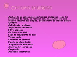 Muchas de las aplicaciones electrónicas analógicas, como los receptores de radio, se fabrican como un conjunto de unos cuantos circuitos más simples. Seguidamente se indican algunos ejemplos. Multiplicador analógico Amplificador electrónico Filtro analógico Oscilador electrónico Lazo de seguimiento de fase Temporizador Conversor de potencia Fuente de alimentación Adaptador de impedancia Amplificador operacional Comparador Mezclador electrónico 