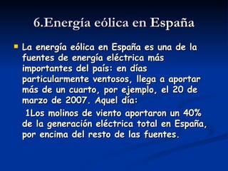 6.Energía eólica en  España La energía eólica en España es una de la fuentes de energía eléctrica más importantes del país: en días particularmente ventosos, llega a aportar más de un cuarto, por ejemplo, el 20 de marzo de 2007. Aquel día: 1Los molinos de viento aportaron un 40% de la generación eléctrica total en España, por encima del resto de las fuentes.  