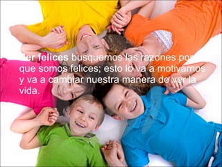 Ser felices  busquemos las razones por la que somos felices; esto lo va a motivarnos y va a cambiar nuestra manera de ver la vida. 