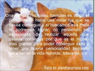 Una de las principales formulas es dirigir el pensamiento hacia una meta fija que se desea conseguir y si buscamos esa meta lo podremos lograr, no perdiendo las esperanzas de realizar aquello que deseas conseguir por que es el motivo mas grande para poder conseguir éxito y tener una buena personalidad llegando así a ser en la vida humilde, tolerante, etc . 