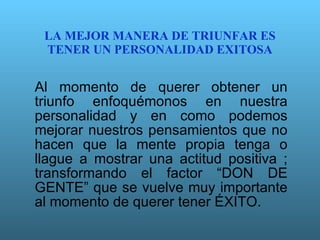 LA MEJOR MANERA DE TRIUNFAR ES TENER UN PERSONALIDAD EXITOSA Al momento de querer obtener un triunfo enfoquémonos en nuestra personalidad y en como podemos mejorar nuestros pensamientos que no hacen que la mente propia tenga o llague a mostrar una actitud positiva ; transformando el factor “DON DE GENTE” que se vuelve muy importante al momento de querer tener ÉXITO. 