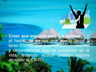 Creer que soy una persona exitosa:  con el hecho de pensar que puedo llegar a tener ÉXITO, que puedo mover problemas y circunstancias que se presentan en la vida, teniendo actitud positiva lograre alcanzar el ÉXITO. 