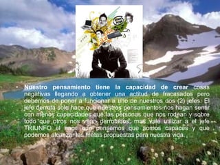 Nuestro pensamiento tiene la capacidad de crear  cosas negativas llegando a obtener una actitud de fracasados pero debemos de poner a funcionar a uno de nuestros dos (2) jefes. El jefe derrota solo hace que nuestros pensamientos nos hagan sentir con menos capacidades que las personas que nos rodean y sobre todo que otros nos vean derrotados; mas vale utilizar a el jefe TRIUNFO el hace que pensemos que somos capaces y que podemos alcanzar las metas propuestas para nuestra vida. 