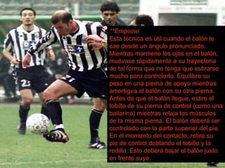 **Empeine Esta técnica es útil cuando el balón le cae desde un ángulo pronunciado. Mientras mantiene los ojos en el balón, muévase rápidamente a su trayectoria de tal forma que no tenga que estirarse mucho para controlarlo. Equilibre su peso en una pierna de apoyo mientras amortigua el balón con su otra pierna. Antes de que el balón llegue, estire el tobillo de su pierna de control (como una bailarina) mientras relaja los músculos de la misma pierna. El balón deberá ser controlado con la parte superior del pie. En el momento del contacto, retire su pie de control doblando el tobillo y la rodilla. Esto deberá bajar el balón justo en frente suyo. 