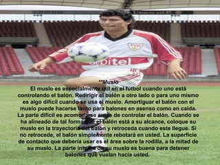 **Muslo El muslo es especialmente útil en el fútbol cuando uno está controlando el balón. Redirigir el balón a otro lado o para uno mismo es algo difícil cuando se usa el muslo. Amortiguar el balón con el muslo puede hacerse tanto para balones en asenso como en caída. La parte difícil es acomodarse antes de controlar el balón. Cuando se ha alineado de tal forma que el balón está a su alcance, coloque su muslo en la trayectoria del balón y retroceda cuando este llegue. Si no retrocede, el balón simplemente rebotará en usted. La superficie de contacto que debería usar es el área sobre la rodilla, a la mitad de su muslo. La parte interna de su muslo es buena para detener balones que vuelan hacia usted.   