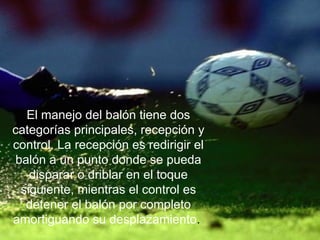 El manejo del balón tiene dos categorías principales, recepción y control. La recepción es redirigir el balón a un punto donde se pueda disparar o driblar en el toque siguiente, mientras el control es detener el balón por completo amortiguando su desplazamiento .  