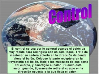 Control El control se usa por lo general cuando el balón va muy rápido para redirigirlo con un sólo toque. Trate de mantener su cadera abierta en la dirección de donde viene el balón. Coloque la parte receptora en la trayectoria del balón. Relaje los músculos de esa parte del cuerpo, y amortigüe el balón. Cuando esté amortiguando, ligeramente retire el cuerpo en la dirección opuesta a la que lleva el balón.  