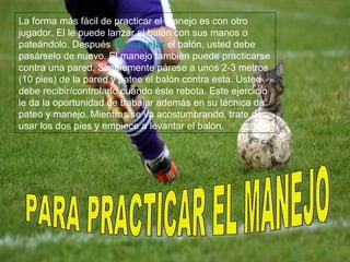 PARA PRACTICAR EL MANEJO La forma más fácil de practicar el manejo es con otro jugador. El le puede lanzar el balón con sus manos o pateándolo. Después  de manejar  el balón, usted debe pasárselo de nuevo. El manejo también puede practicarse contra una pared. Simplemente párese a unos 2-3 metros (10 pies) de la pared y patee el balón contra esta. Usted debe recibir/controlarlo cuando éste rebota. Este ejercicio le da la oportunidad de trabajar además en su técnica de pateo y manejo. Mientras se va acostumbrando, trate de usar los dos pies y empiece a levantar el balón.  