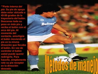 Métodos de manejo **Parte interna del pie : Su pie de apoyo debe estar ubicado a 45-90 grados de la trayectoria del balón. Descanse todo su peso en éste pie y reciba el balón con el arco del pie. Al momento del contacto, amortigüe el balón moviendo el pie en la misma dirección que llevaba el balón. En vez de controlar el balón usted puede querer redirigirlo. Para hacerlo, simplemente rote su pie receptor en la dirección deseada. 