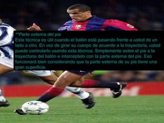 **Parte externa del pie Esta técnica es útil cuando el balón está pasando frente a usted de un lado a otro. En vez de girar su cuerpo de acuerdo a la trayectoria, usted puede controlarlo usando esta técnica. Simplemente estire el pie a la trayectoria del balón e intercéptelo con la parte externa del pie. Eso funcionará bien considerando que la parte externa de su pie tiene una gran superficie. 