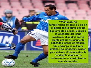 **Planta del Pie Simplemente coloque su pie en el balón con la punta del pie ligeramente elevada. Debido a la velocidad del juego moderno, el control con la planta del pie es raramente aplicado a pases de manejo. Sin embargo es útil para driblar. Los jugadores lo usan para detener el balón antes de cambiar la dirección o incorporarlo en movimientos más elaborados. 