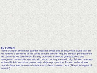 EL SUMICIU
Tiene una gran afición por guardar todas las cosas que se encuentra. Suele vivir en
los hórreos o desvanes de las casas aunque también le gusta enredar por debajo de
las camas de los dormitorios. Es muy ordenado y siempre guarda todo lo que
recogen un mismo sitio, que solo el conoce, por lo que cuando algo falta en una casa,
es tan difícil de encontrar que es mejor dejarlo por perdido. Por eso en las aldeas
cuando desaparecen cosas durante mucho tiempo suelen decir ( Ni que lo tragara el
sumiciu)
 