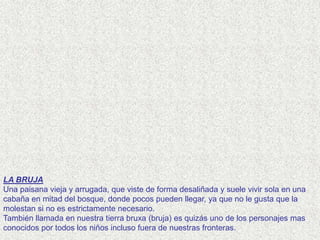 LA BRUJA
Una paisana vieja y arrugada, que viste de forma desaliñada y suele vivir sola en una
cabaña en mitad del bosque, donde pocos pueden llegar, ya que no le gusta que la
molestan si no es estrictamente necesario.
También llamada en nuestra tierra bruxa (bruja) es quizás uno de los personajes mas
conocidos por todos los niños incluso fuera de nuestras fronteras.
 