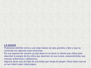LA GUAXA
Podíamos definirla como a una vieja reseca de ojos grandes y fijos y que se
confunde con algunas aves nocturnas.
Es una especie de vampiro ya que tiene en su boca un diente que utiliza para
absorber la sangre de los niños que duermen en sus cunas, ocasionándoles que
crezcan enfermizos y debiluchos.
Algunos dicen que se trata de una bruja que chupa la sangre. Otros dicen que es
un ser mitad mujer mitad pájaro
 