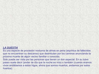 LA GUESTIA
Es una especie de procesión nocturna de almas en pena (espíritus de fallecidos
que no encuentran su descanso) que deambulan por los caminos anunciando la
próxima muerte de algún vecino familiar o conocido.
Solo puede ser vista por las personas que tienen un don especial. En su lubre
paseo suele decir (andar de día que la noche es mía) o también (cuando éramos
vivos andábamos a estos higos, ahora que somos muertos, andamos por estos
huertos).
 