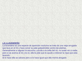 LA LLAVANDERA
La lavandera es una especie de aparición nocturna se trata de una vieja arrugada
que lava en el rió y hace sonar su pala golpeándola contra las piedras.
Generalmente si alguien la escucha y acude a la orilla del rió, no suele ver a nadie,
pero si se acerca al rió y la ve, ella le pide que le ayude a retorcer la ropa que esta
lavando.
Si lo hace ella se salvara pero si lo hace igual que ella morirá ahogado
 