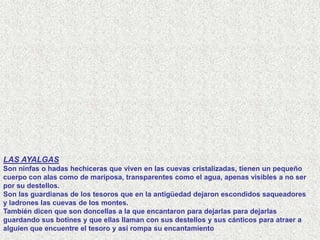 LAS AYALGAS
Son ninfas o hadas hechiceras que viven en las cuevas cristalizadas, tienen un pequeño
cuerpo con alas como de mariposa, transparentes como el agua, apenas visibles a no ser
por su destellos.
Son las guardianas de los tesoros que en la antigüedad dejaron escondidos saqueadores
y ladrones las cuevas de los montes.
También dicen que son doncellas a la que encantaron para dejarlas para dejarlas
guardando sus botines y que ellas llaman con sus destellos y sus cánticos para atraer a
alguien que encuentre el tesoro y así rompa su encantamiento
 