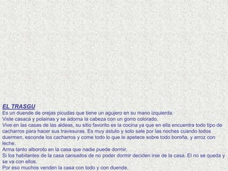 EL TRASGU
Es un duende de orejas picudas que tiene un agujero en su mano izquierda.
Viste casaca y polainas y se adorna la cabeza con un gorro colorado.
Vive en las casas de las aldeas, su sitio favorito es la cocina ya que en ella encuentra todo tipo de
cacharros para hacer sus travesuras. Es muy astuto y solo sale por las noches cuando todos
duermen, esconde los cacharros y come todo lo que le apetece sobre todo boroña, y arroz con
leche.
Arma tanto alboroto en la casa que nadie puede dormir.
Si los habitantes de la casa cansados de no poder dormir deciden irse de la casa. El no se queda y
se va con ellos.
Por eso muchos venden la casa con todo y con duende.
 