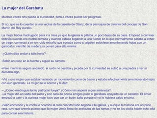 La mujer del Garabatu

Muchas veces nos puede la curiosidad, pero a veces puede ser peligroso.

Si no, que se lo cuenten a una vecina de la casería de Otariz, de la parroquia de Linares del concejo de San
Martín del Rey Aurelio.

La mujer había madrugado para ir a misa ya que la iglesia le pillaba un poco lejos de su casa. Empezó a caminar
todavía cuando era noche cerrada y cuando estaba llegando a una fuente en la que normalmente paraba a echar
un trago, comenzó a oir un ruido extraño que sonaba como si alguien estuviese amontonando hojas con un
garabatu ( rastrillo de madera) y pensó para ella misma:

-¿Quién diba andar a talis horis?

-Bebió un poco en la fuente y siguió su camino.

-Pero mientras seguía andando, el ruido no cesaba y picada por la curiosidad se subió a una piedra a ver si
divisaba algo.

-Vió a una mujer que estaba haciendo un movimiento como de barrer y estaba efectivamente amontonando hojas
con eun garabatu. La mujer se le acercó y le dijo:

-- ¿Como madruguis tantu p'atropar fueya? ¿Cómo nun asperis a que amaneza?
-La mujer dió un salto del susto y con cara de pocos amigos puso el garabatu apoyado en un castaño. El árbol
empezó a caer y la curiosa mujer tuvo que dar un buen salto porque si no le hubiera caido encima.

-Salió corriendo y le contó lo ocurrido al cura cuando hubo llegado a la iglesia, y aunque la historia era un poco
rara, tuvo que creerla puesot que la mujer venía llena de arañazos de las ramas y no se los podía haber echo ella
para contar esa historia.
 