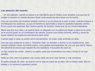 Las asaures del muerto
  Un día soleado, mandó un padre a su hija María que le hiciera unos recados y ya que iba al
pueblo a hacerlos le mandó de paso llevar unas asaduras para cenar por la noche.
Una vez que todos los recados estaban hechos y ya se disponía a subir a casa, cuando empezó a
mordisquear las asaduras, ya que el hambre la apremiaba y todavía quedaba bastante camino.
Poco a poco las asaduras iban disminuyendo de tamaño, hasta que se las comió totalmente.
María que era muy lista y no quería tener un disgusto con su padre por llegar a casa sin la cena,
se le ocurrió parar en un cementerio de camino, buscar una tumba reciente, abrirla y sacar de
aquel cadáver las asaduras que llevaría para cenar.
Cuando llegó a casa, su padre cenó normalmente, sin notar nada anómalo en ellas.
Una vez que acabaron la cena y limpiaron todo, se retiraron a dormir a sus habitaciones, pero
cuando estaban medio dormidos oyeron unos golpes acompañados de una voz que decía: María,
devuélveme la asaura que sacasti de mio sepoltora. A la puerta de casa toi.
La hija muerta de miedo , llamó a su padre, para que encendiera una vela y mirara a ver que
pasaba.
Nada se veía, pero los golpes y las voces cada vez eran mas fuertes y mas cercanos.
El padre armado de valor, se acercó con la vela al cuarto de su hija y alli no había nada. Ella no
estaba y no volvería a aparecer jamás.
 