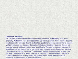 Diablecos y Malinos
En Asturias, estos duendes familiares reciben el nombre de Malinos, en la zona
oriental y Diablecos, en la zona occidental. Se dice que nacen de los huevos de gallo
incubados entre estiércol durante siete años, que tienen poder para adivinar el pasado
y el porvenir, que son capaces de realizar trabajos imposibles y que sus dueños los
guardan en una cajita de madera o en un alfiletero. También se cuentan historias de
segadores que los guardan en el mango de sus hoces para que sieguen los campos
mientras ellos duermen la siesta. En ocasiones pueden introducirse en el cuerpo de
las personas mediante el agua o la comida, provocando enfermedades diversas y
posesión demoníaca, en cuyo caso hay que recurrir a un sacerdote para que
practique un exorcismo a la persona afectada.
 