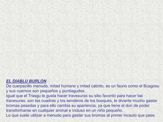 EL DIABLU BURLON
De cuerpecillo menudo, mitad humano y mitad cabrito, es un fauno como el Busgosu
y sus cuernos son pequeños y puntiagudos.
Igual que el Trasgu le gusta hacer travesuras su sitio favorito para hacer las
travesuras, son las cuadras y los senderos de los bosques, le divierte mucho gastar
bromas pesadas y para ello cambia su apariencia, ya que tiene el don de poder
transformarse en cualquier animal e incluso en un niño pequeño.
Lo que suele utilizar a menudo para gastar sus bromas al primer incauto que pase.
 