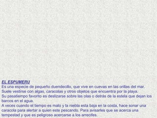 EL ESPUMERU
Es una especie de pequeño duendecillo, que vive en cuevas en las orillas del mar.
Suele vestirse con algas, caracolas y otros objetos que encuentra por la playa.
Su pasatiempo favorito es deslizarse sobre las olas o detrás de la estela que dejan los
barcos en el agua.
A veces cuando el tiempo es malo y la niebla esta baja en la costa, hace sonar una
caracola para alertar a quien este pescando. Para avisarles que se acerca una
tempestad y que es peligroso acercarse a los arrecifes.
 