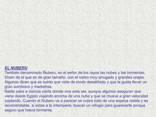 EL NUBERU
También denominado Ñuberu, es el señor de los rayos las nubes y las tormentas.
Dicen de el que es de gran tamaño, con el rostro muy arrugado y grandes orejas.
Algunos dicen que es tuerto que viste de modo desaliñado y que le gusta llevar un
gran sombrero y madreñas.
Nadie sabe a ciencia cierta donde vive este ser, aunque algunos aseguran que
viene desde Egipto viajando encima de una nube y que se mueve a gran velocidad
soplando. Cuando el Nuberu va a parecer se cubre todo de una espesa niebla y es
recomendable, si estas a la intemperie, buscar un refugio para guarecerte porque
seguro que habrá tormenta.
 