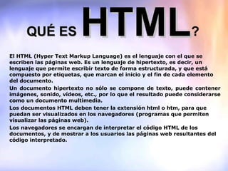QUÉ ES  HTML ? El HTML (Hyper Text Markup Language) es el lenguaje con el que se escriben las páginas web. Es un lenguaje de hipertexto, es decir, un lenguaje que permite escribir texto de forma estructurada, y que está compuesto por etiquetas, que marcan el inicio y el fin de cada elemento del documento. Un documento hipertexto no sólo se compone de texto, puede contener imágenes, sonido, vídeos, etc., por lo que el resultado puede considerarse como un documento multimedia. Los documentos HTML deben tener la extensión html o htm, para que puedan ser visualizados en los navegadores (programas que permiten visualizar las páginas web). Los navegadores se encargan de interpretar el código HTML de los documentos, y de mostrar a los usuarios las páginas web resultantes del código interpretado. 