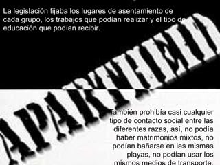 La legislación fijaba los lugares de asentamiento de
cada grupo, los trabajos que podían realizar y el tipo de
educación que podían recibir.




                                 También prohibía casi cualquier
                                 tipo de contacto social entre las
                                   diferentes razas, así, no podía
                                    haber matrimonios mixtos, no
                                   podían bañarse en las mismas
                                        playas, no podían usar los
 