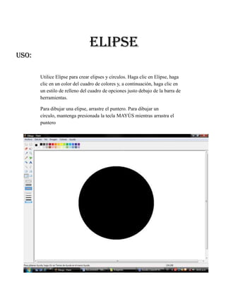 ELIPSE
USO:

       Utilice Elipse para crear elipses y círculos. Haga clic en Elipse, haga
       clic en un color del cuadro de colores y, a continuación, haga clic en
       un estilo de relleno del cuadro de opciones justo debajo de la barra de
       herramientas.

       Para dibujar una elipse, arrastre el puntero. Para dibujar un
       círculo, mantenga presionada la tecla MAYÚS mientras arrastra el
       puntero
 