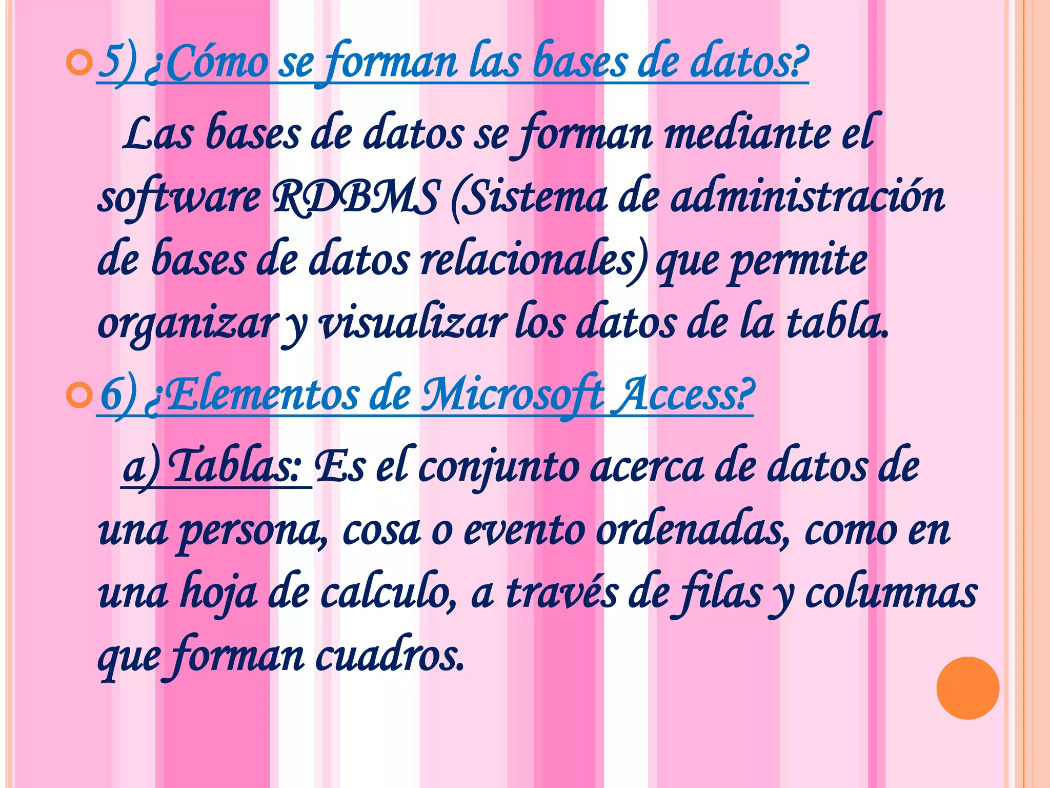 5) ¿Cómo se forman las bases de datos?     Las bases de datos se forman mediante el software RDBMS (Sistema de administración de bases de datos relacionales) que permite organizar y visualizar los datos de la tabla.6) ¿Elementos de Microsoft Access? a) Tablas: Es el conjunto acerca de datos de una persona, cosa o evento ordenadas, como en una hoja de calculo, a través de filas y columnas que forman cuadros.
