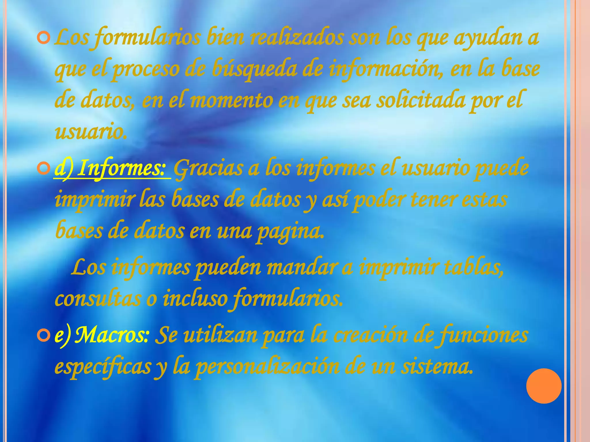 Los formularios bien realizados son los que ayudan a que el proceso de búsqueda de información, en la base de datos, en el momento en que sea solicitada por el usuario.d) Informes: Gracias a los informes el usuario puede imprimir las bases de datos y así poder tener estas bases de datos en una pagina.      Los informes pueden mandar a imprimir tablas, consultas o incluso formularios.e) Macros: Se utilizan para la creación de funciones específicas y la personalización de un sistema.