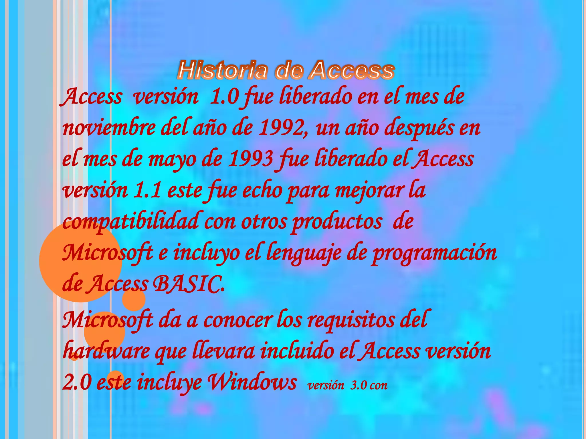 Historia de Access Access  versión  1.0 fue liberado en el mes de noviembre del año de 1992, un año después en el mes de mayo de 1993 fue liberado el Access versión 1.1 este fue echo para mejorar la compatibilidad con otros productos  de Microsoft e incluyo el lenguaje de programación de Access BASIC.Microsoft da a conocer los requisitos del hardware que llevara incluido el Access versión 2.0 este incluye Windows  versión  3.0 con   