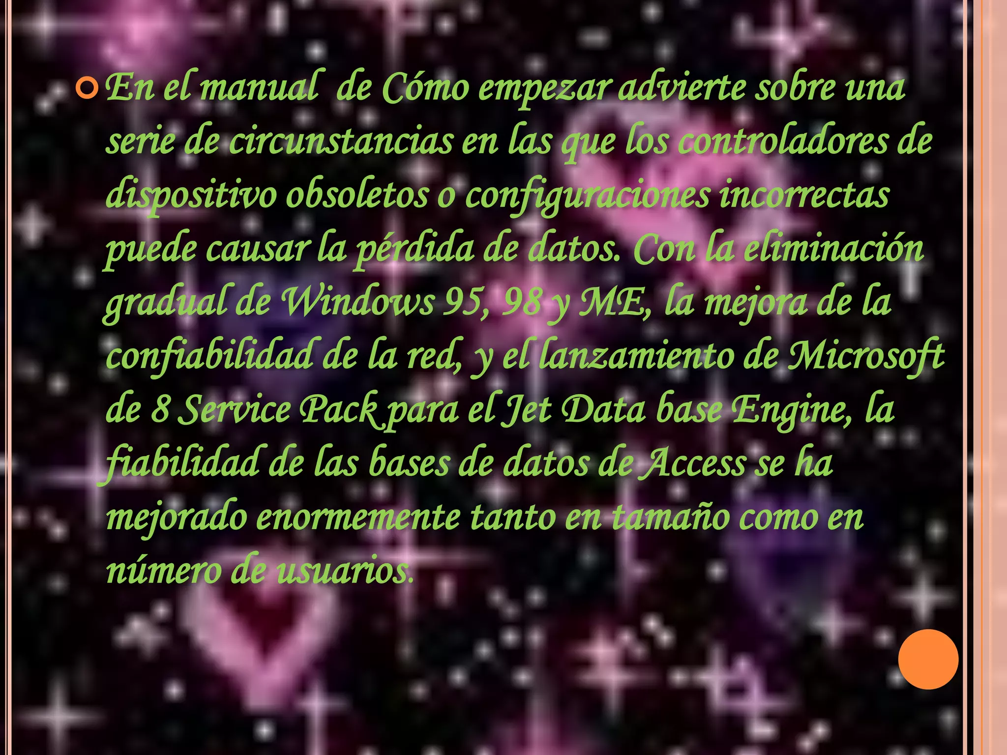 En el manual  de Cómo empezar advierte sobre una serie de circunstancias en las que los controladores de dispositivo obsoletos o configuraciones incorrectas puede causar la pérdida de datos. Con la eliminación gradual de Windows 95, 98 y ME, la mejora de la confiabilidad de la red, y el lanzamiento de Microsoft de 8 Service Pack para el Jet Data base Engine, la fiabilidad de las bases de datos de Access se ha mejorado enormemente tanto en tamaño como en número de usuarios.