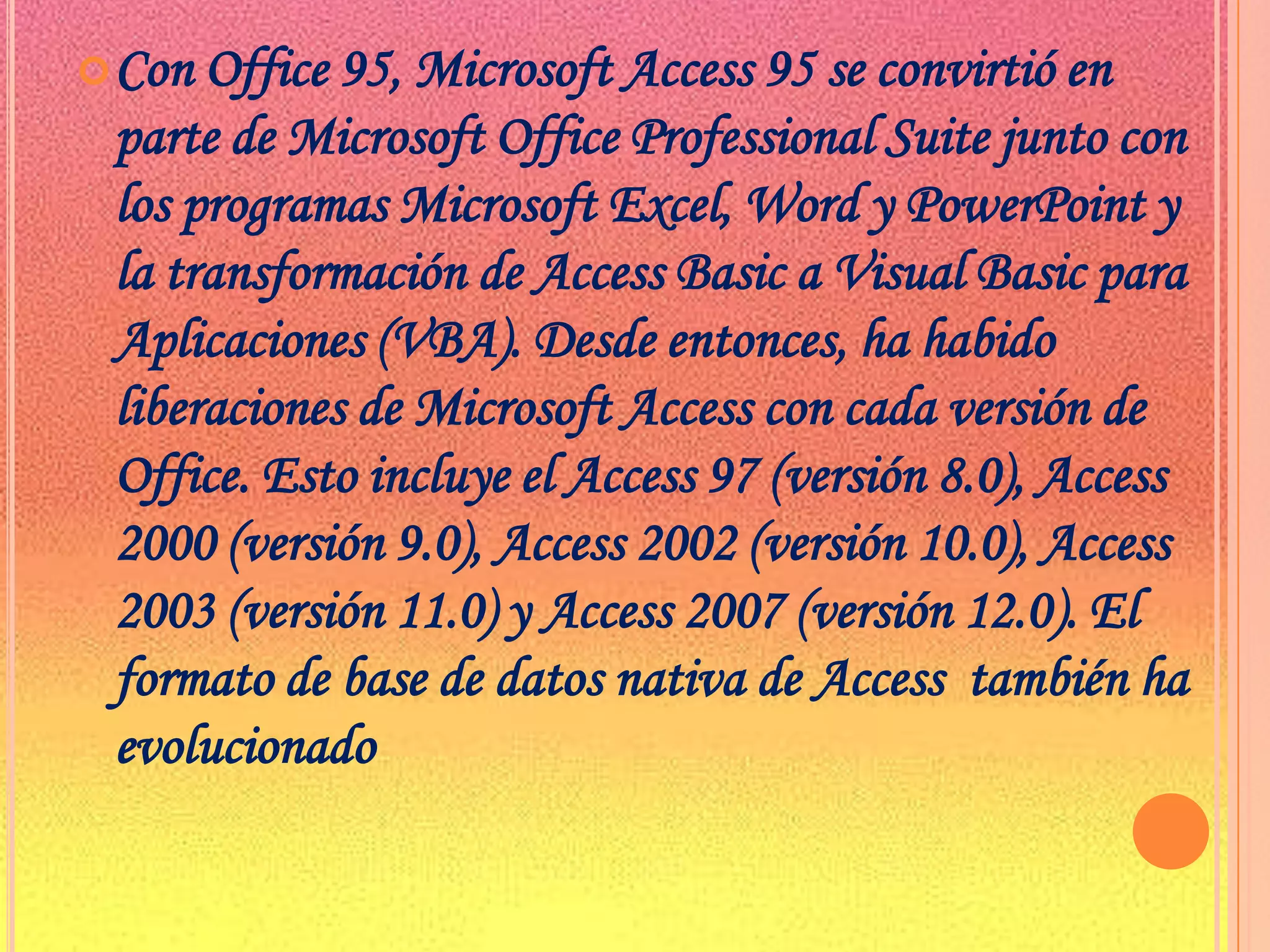 Con Office 95, Microsoft Access 95 se convirtió en parte de Microsoft Office Professional Suite junto con  los programas Microsoft Excel, Word y PowerPoint y la transformación de Access Basic a Visual Basic para Aplicaciones (VBA). Desde entonces, ha habido liberaciones de Microsoft Access con cada versión de Office. Esto incluye el Access 97 (versión 8.0), Access 2000 (versión 9.0), Access 2002 (versión 10.0), Access 2003 (versión 11.0) y Access 2007 (versión 12.0). El formato de base de datos nativa de Access  también ha evolucionado