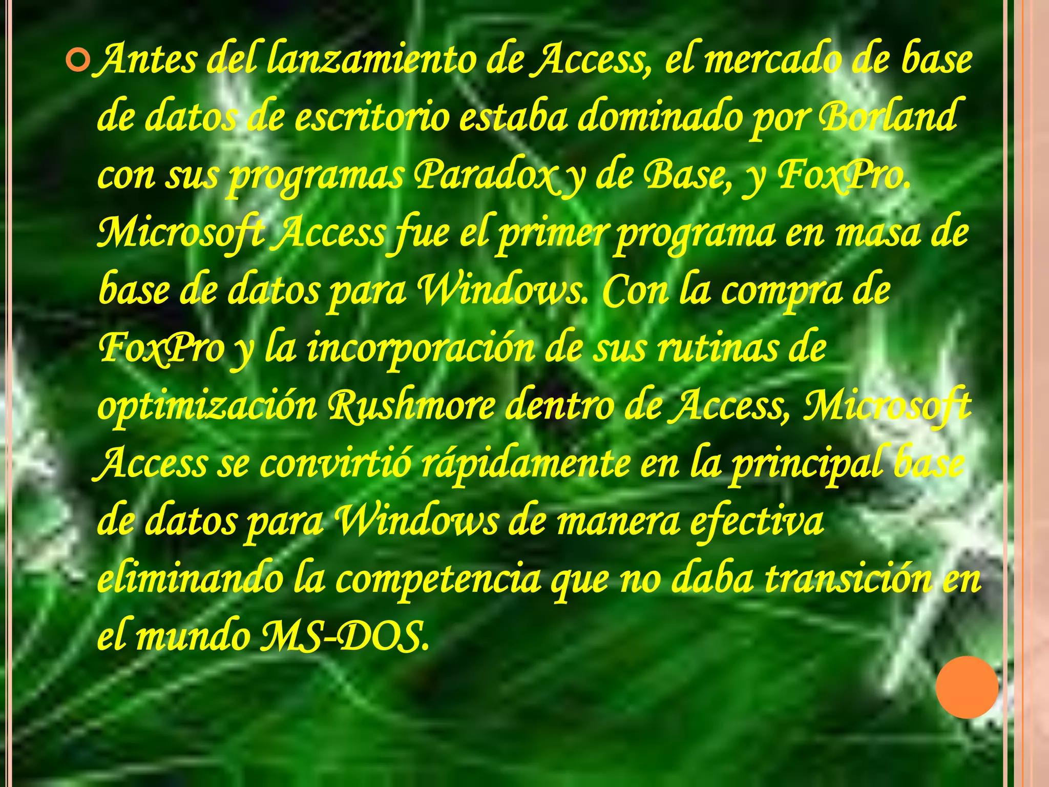 Antes del lanzamiento de Access, el mercado de base de datos de escritorio estaba dominado por Borland con sus programas Paradox y de Base, y FoxPro. Microsoft Access fue el primer programa en masa de base de datos para Windows. Con la compra de FoxPro y la incorporación de sus rutinas de optimización Rushmore dentro de Access, Microsoft Access se convirtió rápidamente en la principal base de datos para Windows de manera efectiva eliminando la competencia que no daba transición en el mundo MS-DOS.